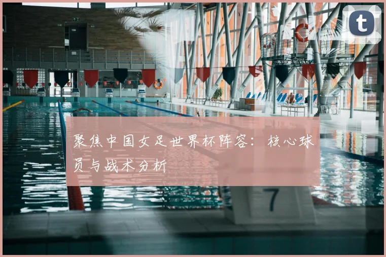 聚焦中国女足世界杯阵容：核心球员与战术分析