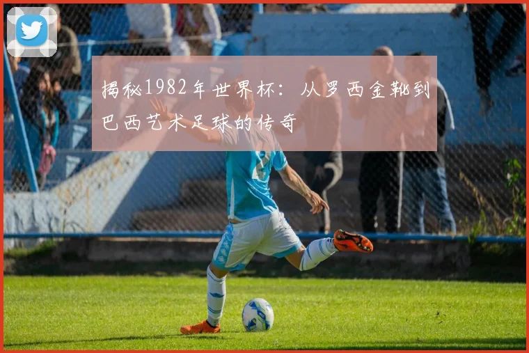 揭秘1982年世界杯：从罗西金靴到巴西艺术足球的传奇