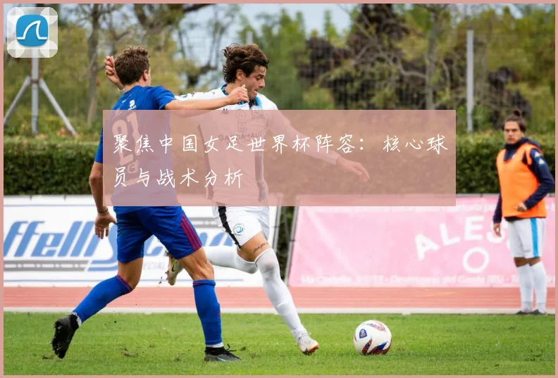 聚焦中国女足世界杯阵容：核心球员与战术分析